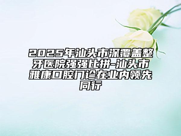 2025年汕頭市深覆蓋整牙醫(yī)院強(qiáng)強(qiáng)比拼-汕頭市雅康口腔門診在業(yè)內(nèi)領(lǐng)先同行