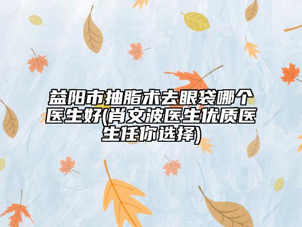 益陽市抽脂術(shù)去眼袋哪個醫(yī)生好(肖文波醫(yī)生優(yōu)質(zhì)醫(yī)生任你選擇)