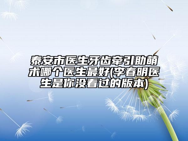 泰安市醫(yī)生牙齒牽引助萌術(shù)哪個(gè)醫(yī)生最好(李春明醫(yī)生是你沒(méi)看過(guò)的版本)