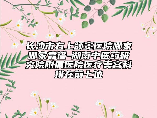 長(zhǎng)沙市右上頜竇醫(yī)院哪家哪家靠譜-湖南中醫(yī)藥研究院附屬醫(yī)院醫(yī)療美容科排在前七位