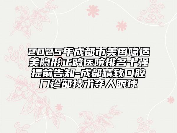2025年成都市美國隱適美隱形正畸醫(yī)院排名十強提前告知-成都精致口腔門診部技術(shù)奪人眼球