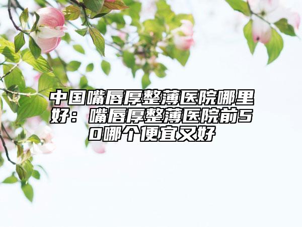 中國(guó)嘴唇厚整薄醫(yī)院哪里好：嘴唇厚整薄醫(yī)院前50哪個(gè)便宜又好