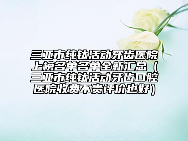 三亞市純鈦活動牙齒醫(yī)院上榜名單名單全新匯總（三亞市純鈦活動牙齒口腔醫(yī)院收費(fèi)不貴評價(jià)也好）