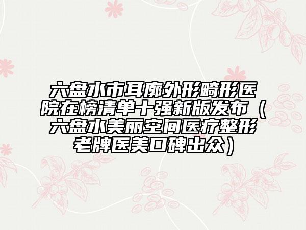 六盤水市耳廓外形畸形醫(yī)院在榜清單十強新版發(fā)布（六盤水美麗空間醫(yī)療整形老牌醫(yī)美口碑出眾）