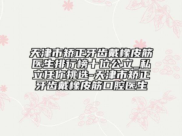 天津市矯正牙齒戴橡皮筋醫(yī)生排行榜十位公立_私立任你挑選-天津市矯正牙齒戴橡皮筋口腔醫(yī)生