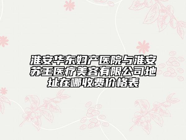 淮安華東婦產(chǎn)醫(yī)院與淮安蘇王醫(yī)療美容有限公司地址在哪收費(fèi)價(jià)格表