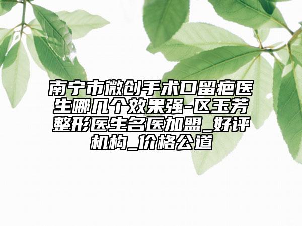 南寧市微創(chuàng)手術(shù)口留疤醫(yī)生哪幾個(gè)效果強(qiáng)-區(qū)玉芳整形醫(yī)生名醫(yī)加盟_好評(píng)機(jī)構(gòu)_價(jià)格公道