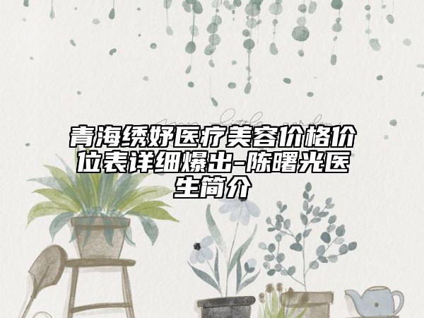 青海繡妤醫(yī)療美容價(jià)格價(jià)位表詳細(xì)爆出-陳曙光醫(yī)生簡介