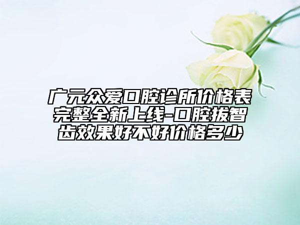 廣元眾愛口腔診所價格表完整全新上線-口腔拔智齒效果好不好價格多少