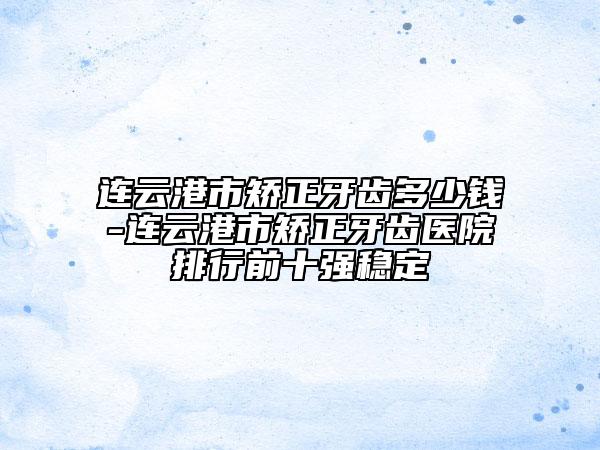 連云港市矯正牙齒多少錢-連云港市矯正牙齒醫(yī)院排行前十強穩(wěn)定