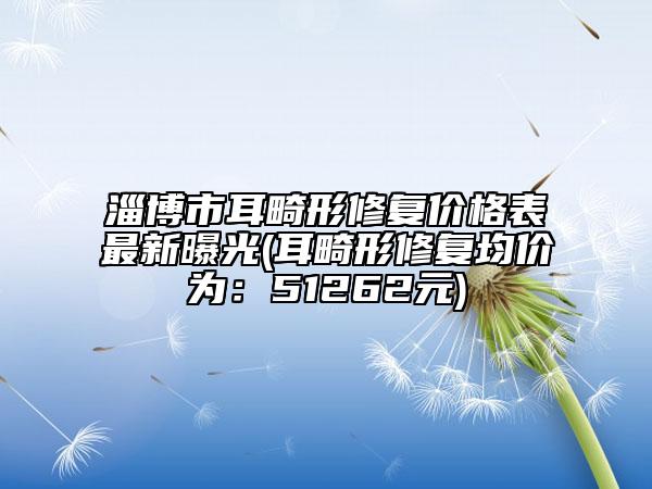 淄博市耳畸形修復(fù)價(jià)格表最新曝光(耳畸形修復(fù)均價(jià)為：51262元)