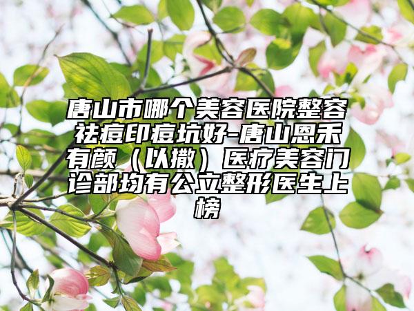 唐山市哪個(gè)美容醫(yī)院整容祛痘印痘坑好-唐山恩禾有顏（以撒）醫(yī)療美容門診部均有公立整形醫(yī)生上榜