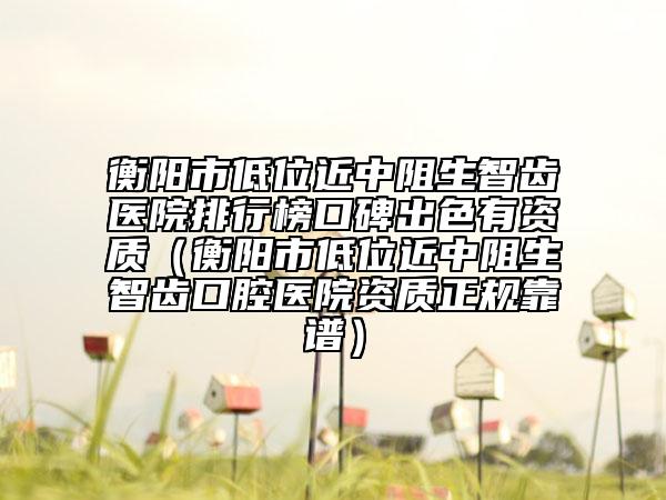 衡陽市低位近中阻生智齒醫(yī)院排行榜口碑出色有資質(zhì)（衡陽市低位近中阻生智齒口腔醫(yī)院資質(zhì)正規(guī)靠譜）