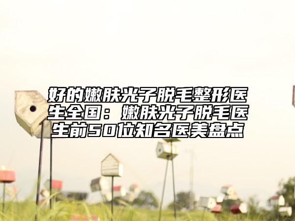 好的嫩膚光子脫毛整形醫(yī)生全國：嫩膚光子脫毛醫(yī)生前50位知名醫(yī)美盤點(diǎn)