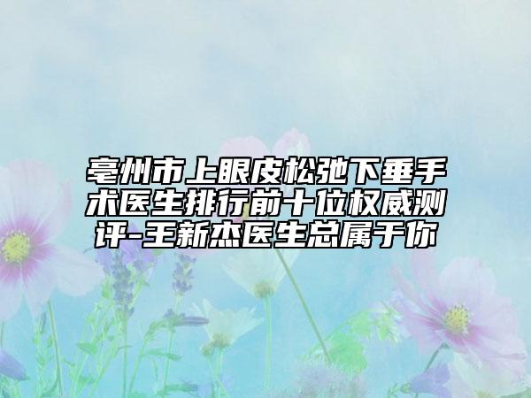 亳州市上眼皮松弛下垂手術(shù)醫(yī)生排行前十位權(quán)威測評-王新杰醫(yī)生總屬于你