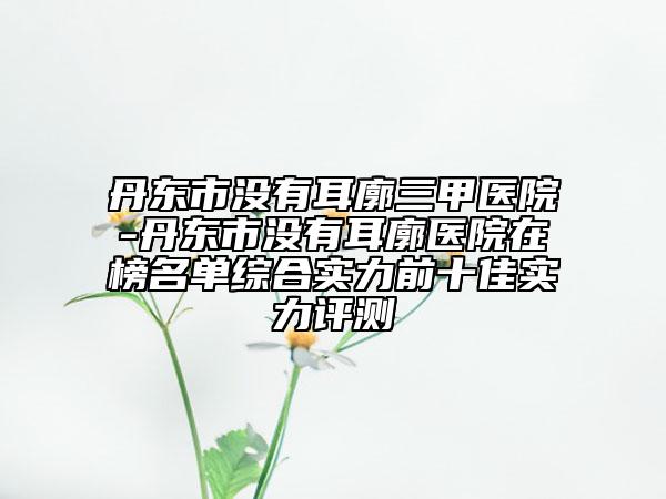 丹東市沒有耳廓三甲醫(yī)院-丹東市沒有耳廓醫(yī)院在榜名單綜合實力前十佳實力評測