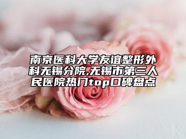 南京醫(yī)科大學(xué)友誼整形外科無錫分院,無錫市第三人民醫(yī)院熱門top口碑盤點(diǎn)