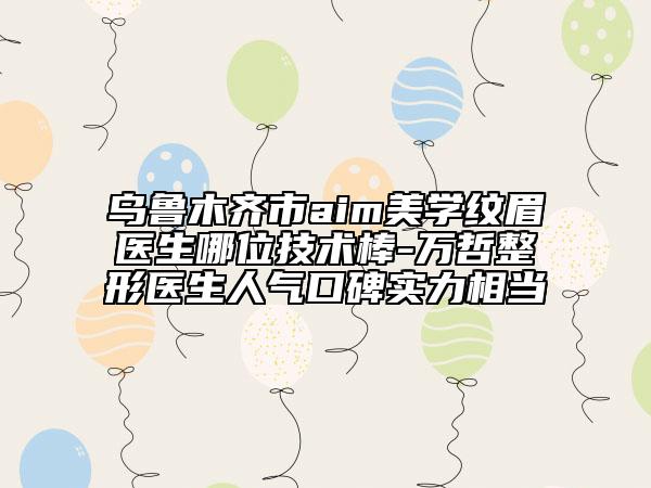 烏魯木齊市aim美學(xué)紋眉醫(yī)生哪位技術(shù)棒-萬(wàn)哲整形醫(yī)生人氣口碑實(shí)力相當(dāng)