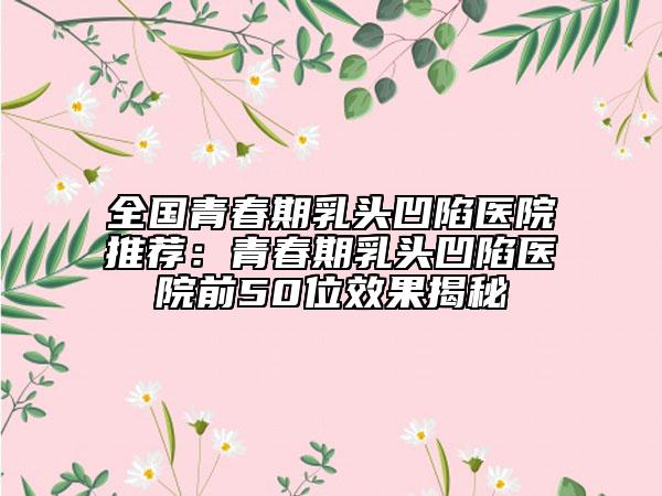全國青春期乳頭凹陷醫(yī)院推薦：青春期乳頭凹陷醫(yī)院前50位效果揭秘