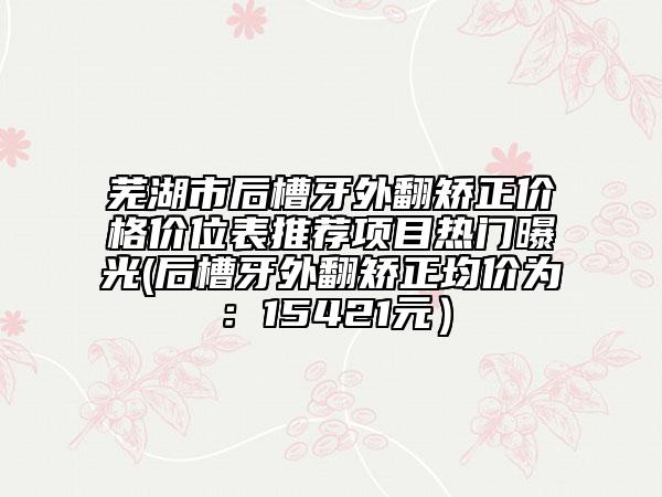 蕪湖市后槽牙外翻矯正價格價位表推薦項目熱門曝光(后槽牙外翻矯正均價為：15421元）