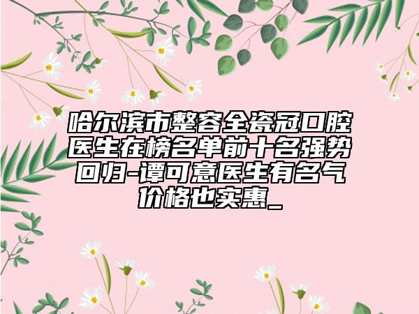 哈爾濱市整容全瓷冠口腔醫(yī)生在榜名單前十名強(qiáng)勢回歸-譚可意醫(yī)生有名氣價(jià)格也實(shí)惠_