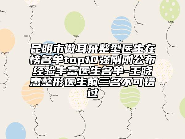昆明市做耳朵整型醫(yī)生在榜名單top10強(qiáng)剛剛公布經(jīng)驗(yàn)豐富醫(yī)生名單-王曉惠整形醫(yī)生前三名不可錯(cuò)過