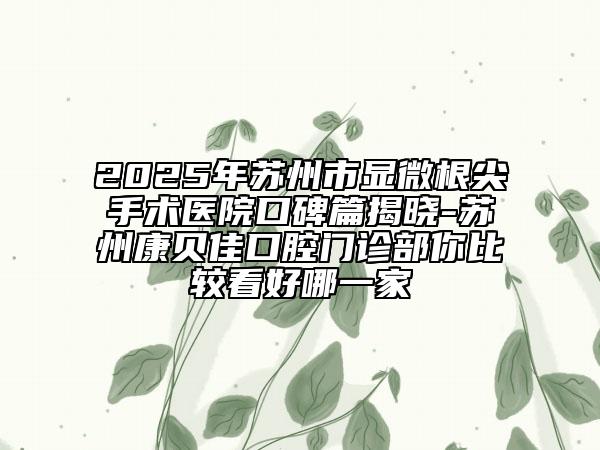 2025年蘇州市顯微根尖手術(shù)醫(yī)院口碑篇揭曉-蘇州康貝佳口腔門診部你比較看好哪一家
