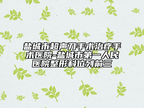 鹽城市超聲刀手術治療手術醫(yī)院-鹽城市第一人民醫(yī)院整形科位列前三
