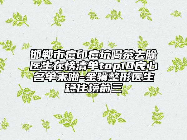 邯鄲市痘印痘坑喝茶去除醫(yī)生在榜清單top10良心名單來啦-金驥整形醫(yī)生穩(wěn)住榜前三