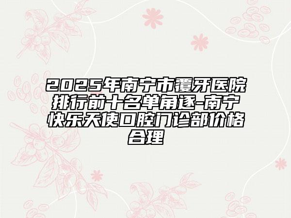 2025年南寧市覆牙醫(yī)院排行前十名單角逐-南寧快樂天使口腔門診部價(jià)格合理