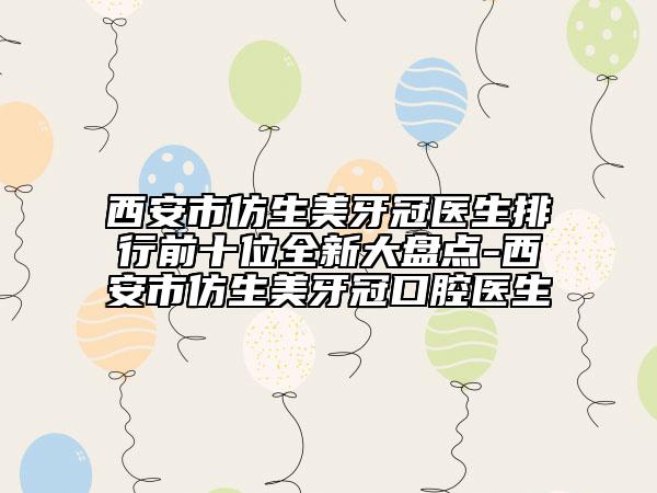 西安市仿生美牙冠醫(yī)生排行前十位全新大盤點(diǎn)-西安市仿生美牙冠口腔醫(yī)生
