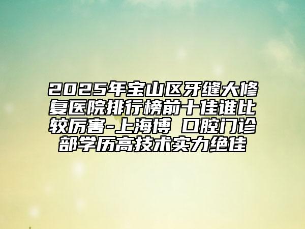 2025年寶山區(qū)牙縫大修復醫(yī)院排行榜前十佳誰比較厲害-上海博赟口腔門診部學歷高技術(shù)實力絕佳