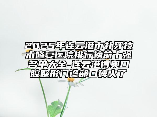 2025年連云港市補牙技術(shù)修復(fù)醫(yī)院排行榜前十強名單大全-連云港博奧口腔整形門診部口碑火了