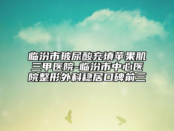 臨汾市玻尿酸充填蘋果肌三甲醫(yī)院-臨汾市中心醫(yī)院整形外科穩(wěn)居口碑前三
