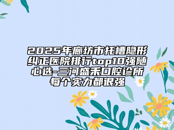 2025年廊坊市托槽隱形糾正醫(yī)院排行top10強隨心選-三河盛禾口腔診所每個實力都很強