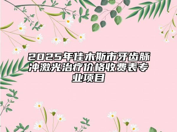 2025年佳木斯市牙齒脈沖激光治療價(jià)格收費(fèi)表專業(yè)項(xiàng)目