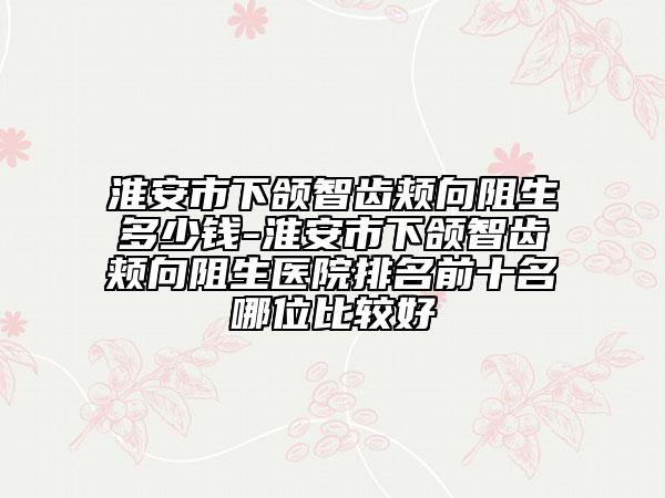 淮安市下頜智齒頰向阻生多少錢-淮安市下頜智齒頰向阻生醫(yī)院排名前十名哪位比較好