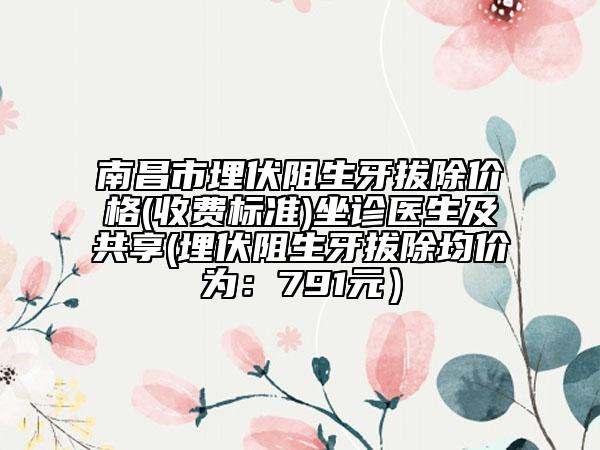 南昌市埋伏阻生牙拔除價(jià)格(收費(fèi)標(biāo)準(zhǔn))坐診醫(yī)生及共享(埋伏阻生牙拔除均價(jià)為：791元）
