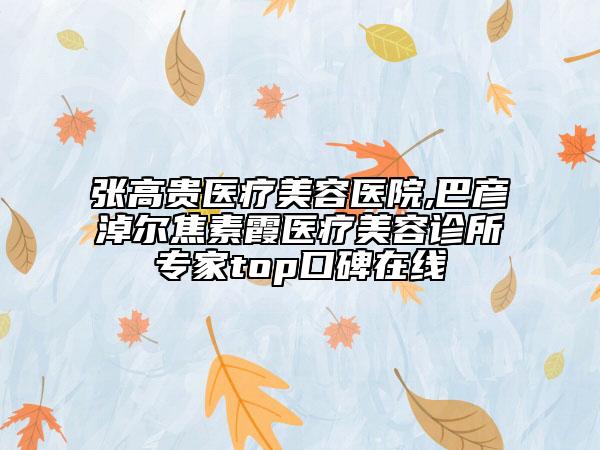 張高貴醫(yī)療美容醫(yī)院,巴彥淖爾焦素霞醫(yī)療美容診所專家top口碑在線