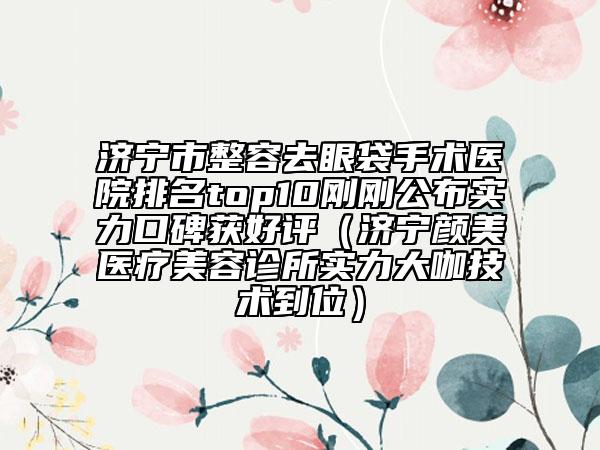 濟寧市整容去眼袋手術醫(yī)院排名top10剛剛公布實力口碑獲好評（濟寧顏美醫(yī)療美容診所實力大咖技術到位）