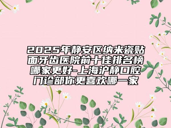 2025年靜安區(qū)納米瓷貼面牙齒醫(yī)院前十佳排名榜哪家更好-上海滬靜口腔門診部你更喜歡哪一家