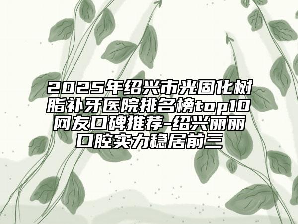 2025年紹興市光固化樹脂補牙醫(yī)院排名榜top10網(wǎng)友口碑推薦-紹興麗麗口腔實力穩(wěn)居前三