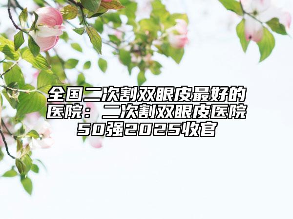 全國二次割雙眼皮最好的醫(yī)院：二次割雙眼皮醫(yī)院50強(qiáng)2025收官