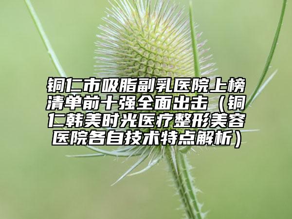 銅仁市吸脂副乳醫(yī)院上榜清單前十強全面出擊（銅仁韓美時光醫(yī)療整形美容醫(yī)院各自技術(shù)特點解析）