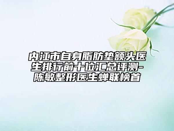 內(nèi)江市自身脂肪墊額頭醫(yī)生排行前十位匯總評測-陳敏整形醫(yī)生蟬聯(lián)榜首