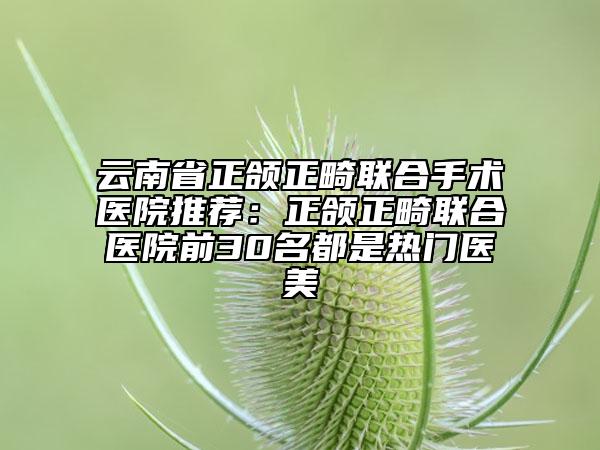 云南省正頜正畸聯合手術醫(yī)院推薦：正頜正畸聯合醫(yī)院前30名都是熱門醫(yī)美