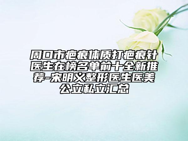 周口市疤痕體質(zhì)打疤痕針醫(yī)生在榜名單前十全新推薦-宋明義整形醫(yī)生醫(yī)美公立私立匯總