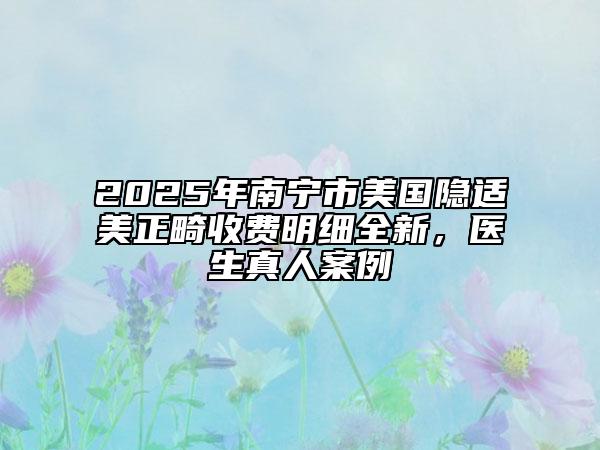 2025年南寧市美國隱適美正畸收費明細(xì)全新，醫(yī)生真人案例