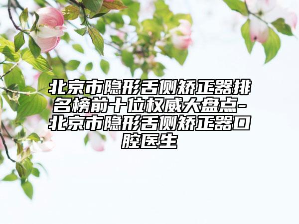 北京市隱形舌側(cè)矯正器排名榜前十位權(quán)威大盤點(diǎn)-北京市隱形舌側(cè)矯正器口腔醫(yī)生
