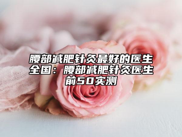 腰部減肥針灸最好的醫(yī)生全國(guó)：腰部減肥針灸醫(yī)生前50實(shí)測(cè)